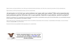 Agora vivemos uma época diferente e nova. Não que as anteriores tenham terminado, não. São como a casca de uma cebola. As Eras sobrepõem-se.
Agora estamos na ERA da Descoberta Humana, a Era do Conhecimento.
Já pensaste no incrível que seria poderes ser pago pelo que sabes? Não seria espectacular
que pudesses ganhar fortunas e ter o que queiras, fazendo o que adoras, sendo tu próprio?
Quando os problemas com a quantidade de produção foram solucionados a humanidade cresceu para a Era da Informação e as necessidades deixaram
de ser somente o TER e passaram a ser também o FAZER.
Agora nesta nova Era, a informação disponível deixou de ser um problema. Solucionada, até com excesso, a necessidade de informação, os novos humanos
entraram na Era do SER, do Conhecimento.
Existe sem dúvida uma propriedade mística associada com o conhecimento.
 