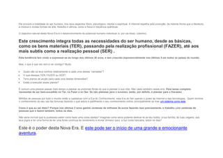 Ele envolve a totalidade do ser humano, nos seus aspectos físico, psicológico, mental e espiritual. A Internet espelha esta evolução, da mesma forma que a literatura,
a música e muitas formas de arte, filosofia e ciência, como a física e mecânica quânticas.
O objectivo natural desta Nova Era é o desenvolvimento do potencial humano individual, e, por via disso, colectivo.
Este crescimento integra todas as necessidades do ser humano, desde as básicas,
como os bens materiais (TER), passando pela realização profissional (FAZER), até aos
mais subtis como a realização pessoal (SER) .
Esta tendência tem vindo a expressar-se ao longo dos últimos 30 anos, e tem crescido exponencialmente nos últimos 5 em todos os países do mundo.
Mas, o que é que isto tem a ver contigo? Muito.
 Quais são os teus sonhos relativamente a cada uma destas “camadas”?
 O que desejas TER, FAZER ou SER?
 Tens planos de acção para cada uma destas dimensões?
 Estás a executar esses planos?
É comum uma pessoa passar mais tempo a planear as próximas férias do que a planear a sua vida. Não caias também nesse erro. Para seres completo
necessitas de ser bem-sucedido no Ter, no Fazer e no Ser. Se não planeias para o sucesso, estás, por defeito, a planear para o fracasso.
Milhões de pessoas por todo o mundo estão a capitalizar com a Era do Conhecimento, esta Era do Ser usando o poder da Internet e das tecnologias. Quem domina
o conhecimento do seu uso faz fortunas fazendo o que adora e partilhando o seu conhecimento online, principalmente se tiver um sistema como este.
Como é que eu sei disto? Porque nos últimos 2 anos ganhei centenas de milhares de euros fazendo isso precisamente, e trabalho com centenas de
pessoas que o fazem também, todos os dias.
Não seria incrível que tu pudesses saber como fazer uma coisa destas? Imaginas como seria poderes dedicar-te ao teu hobby, à tua família, às tuas viagens, aos
teus jogos e ter uma forma de ter uma fonte contínua de rendimento a enviar dinheiro para a tua conta bancária, todos os dias?
Este é o poder desta Nova Era. E este pode ser o início de uma grande e emocionante
aventura.
 