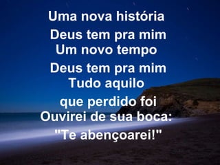 Uma nova história  Deus tem pra mim Um novo tempo  Deus tem pra mim Tudo aquilo  que perdido foi Ouvirei de sua boca:  "Te abençoarei!" 
