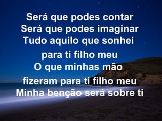 Será que podes contar
 Será que podes imaginar
 Tudo aquilo que sonhei
      para ti filho meu
    O que minhas mão
 fizeram para ti filho meu
Minha benção será sobre ti
 