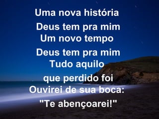 Uma nova história
 Deus tem pra mim
  Um novo tempo
 Deus tem pra mim
    Tudo aquilo
   que perdido foi
Ouvirei de sua boca:
  "Te abençoarei!"
 