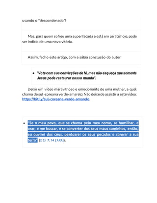usando o "descondenado"!
Mas, para quem sofreu uma super facada e está em pé até hoje,pode
ser indício de uma nova vitória.
Assim, fecho este artigo, com a sábia conclusão do autor:
● "Vote com sua convicções de fé, mas não esqueça que somente
Jesus pode restaurar nosso mundo".
Deixo um vídeo maravilhoso e emocionante de uma mulher, a qual
chamo de sul-coreana verde-amarelo:Não deixe de assistir a este vídeo:
https://bit.ly/sul-coreana-verde-amarelo.
● “Se o meu povo, que se chama pelo meu nome, se humilhar, e
orar, e me buscar, e se converter dos seus maus caminhos, então,
eu ouvirei dos céus, perdoarei os seus pecados e sararei a sua
terra” (2 Cr 7:14 [ARA]).
 