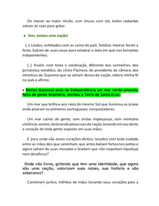 Do menor ao maior rincão, com chuva, com sol, todos radiantes
saíram às ruas para gritar:
● Sim, somos uma nação!
(...) Lindos, enfeitados com as cores do país, famílias inteiras foram a
festa. Saíram de suas casas para celebrar a data em que nos tornamos
independentes.
(...) Assim, com festa e celebração, diferente dos vermelhos, dos
jornalistas vendidos, do cínico Pacheco, do presidente da câmara, dos
ministros do Supremo que se acham donos da nação, reitero minha fé
no país e afirmo:
• Nestes duzentos anos de Independência um mar verde-amarelo,
feito de gente brasileira, encheu a Terra de Santa Cruz.
Um mar que brilhou aos raios do mesmo Sol que iluminou as praias
onde pisaram os primeiros portugueses conquistadores.
Um mar calmo de gente, sem ondas impetuosas, sem nenhuma
violência,sereno,deslizando pelasruasda nação,levando emseu dorso
o coração de toda gente exposto em suas mãos.
E para onde vão esses corações afoitos, levados com todo cuidado
entre as mãos dos que caminham, que antes batiam fortesnos peitos e
agora saíram de suas moradas e bradam que não respeitam injustiças
nem desaforos?
Onde vão livres, gritando que tem uma identidade, que agora
são uma nação, valorizam suas raízes, sua história e são
soberanos?
Caminham juntos, milhões de mãos levando seus corações para a
 