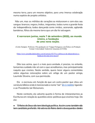 mesma terra, para um mesmo objetivo, para uma imensa celebração
numa espécie de projeto artístico.
Não um, mas os milhões de corações se misturaram e com eles seu
sangue: brancos, negros, índios, imigrantes, todos rumo a grande festa
da Independência, todos dançando como irmãos, acenando, agitando
bandeiras, filhos da mesma terra que um dia foi selvagem.
E narraram juntos, neste 7 de setembro (2022), ao mundo
inteiro, a fundação
de uma nova nação.
(Carlos Sampaio. Professor. Pós-graduação em “Língua Portuguesa com Ênfase em Produção
Textual. Universidade Federal do Amazonas [UFAM])
(https://www.jornaldacidadeonline.com.br/noticias/42175/a-celebracao-da-independencia-a-
fundacao-de-uma-nova-nacao).
Dito isso acima, que é a mais pura verdade, é preciso, no entanto,
tomarmos cuidado não só com o que acreditamos, mas principalmente
naquilo que cremos. Neste sentido, quero tecer alguns comentários
sobre algumas colocações sobre um artigo de um pastor amigo,
Laurindo Silveira, com sua permissão.
Ele o escreveu em função do que um outro pastor que citou um
versículo bíblico onde é mencionado o nome “Jair” (Dt 3:14(ARA) ligando-
o ao Presidente Jair Bolsonaro.
Neste contexto, ele adverte quanto à forma de interpretarmos as
Escriturasem relação às questõessócio-políticasque vivemos hoje. Diz
ele:
● "O Reino de Deus não tem ideologia política.Assim como também não
tem candidato preferido. Há valoresdo Reino dentro daesquerda e dentro
 