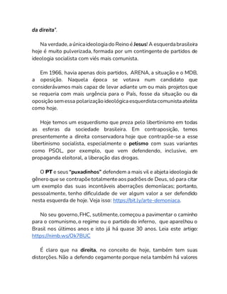 da direita".
Na verdade,a única ideologia do Reino é Jesus! A esquerda brasileira
hoje é muito pulverizada, formada por um contingente de partidos de
ideologia socialista com viés mais comunista.
Em 1966, havia apenas dois partidos, ARENA, a situação e o MDB,
a oposição. Naquela época se votava num candidato que
considerávamos mais capaz de levar adiante um ou mais projetos que
se requeria com mais urgência para o País, fosse da situação ou da
oposição semessa polarização ideológica esquerdista comunista ateísta
como hoje.
Hoje temos um esquerdismo que preza pelo libertinismo em todas
as esferas da sociedade brasileira. Em contraposição, temos
presentemente a direita conservadora hoje que contrapõe-se a esse
libertinismo socialista, especialmente o petismo com suas variantes
como PSOL, por exemplo, que vem defendendo, inclusive, em
propaganda eleitoral, a liberação das drogas.
O PT e seus “puxadinhos” defendem a mais vil e abjeta ideologia de
gênero que se contrapõe totalmente aospadrõesde Deus, só para citar
um exemplo das suas incontáveis aberrações demoníacas; portanto,
pessoalmente, tenho dificuldade de ver algum valor a ser defendido
nesta esquerda de hoje. Veja isso: https://bit.ly/arte-demoniaca.
No seu governo,FHC, sutilmente,começou a pavimentar o caminho
para o comunismo, o regime ou o partido do inferno, que aparelhou o
Brasil nos últimos anos e isto já há quase 30 anos. Leia este artigo:
https://nimb.ws/Ok7BUC
É claro que na direita, no conceito de hoje, também tem suas
distorções. Não a defendo cegamente porque nela também há valores
 