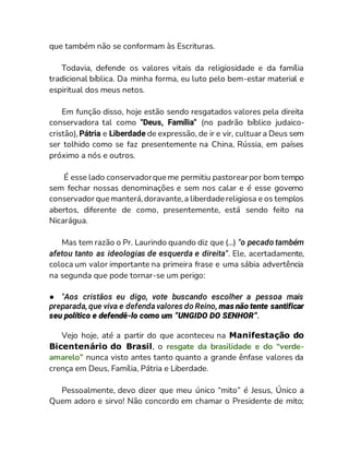 que também não se conformam às Escrituras.
Todavia, defende os valores vitais da religiosidade e da família
tradicional bíblica. Da minha forma, eu luto pelo bem-estar material e
espiritual dos meus netos.
Em função disso, hoje estão sendo resgatados valores pela direita
conservadora tal como "Deus, Família'' (no padrão bíblico judaico-
cristão),Pátria e Liberdade de expressão, de ir e vir, cultuar a Deus sem
ser tolhido como se faz presentemente na China, Rússia, em países
próximo a nós e outros.
É esse lado conservadorque me permitiu pastorear por bom tempo
sem fechar nossas denominações e sem nos calar e é esse governo
conservador que manterá,doravante,a liberdade religiosa e os templos
abertos, diferente de como, presentemente, está sendo feito na
Nicarágua.
Mas tem razão o Pr. Laurindo quando diz que (...) "o pecado também
afetou tanto as ideologias de esquerda e direita". Ele, acertadamente,
coloca um valor importante na primeira frase e uma sábia advertência
na segunda que pode tornar-se um perigo:
● "Aos cristãos eu digo, vote buscando escolher a pessoa mais
preparada,que viva e defenda valores do Reino, mas não tente santificar
seu político e defendê-lo como um “UNGIDO DO SENHOR”.
Vejo hoje, até a partir do que aconteceu na Manifestação do
Bicentenário do Brasil, o resgate da brasilidade e do “verde-
amarelo” nunca visto antes tanto quanto a grande ênfase valores da
crença em Deus, Família, Pátria e Liberdade.
Pessoalmente, devo dizer que meu único “mito” é Jesus, Único a
Quem adoro e sirvo! Não concordo em chamar o Presidente de mito;
 