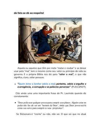 de fato se dá ao respeito!
Aquele ou aqueles que têm por meta “matar e roubar” e se deixar
usar pelo “mal” tem o mesmo como seu valor ou princípio de vida ou
governo. E a própria Bíblia nos diz para “odiar o mal”, o que não
significa, claro, odiar pessoas.
● “Quem teme o Senhor odeia o mal; portanto, odeio o orgulho e
a arrogância, a corrupção e as palavras perversas” (Pv 8:13/NVT).
Cito ainda uma uma importante frase do Pr. Laurindo quando diz
corretamente:
● “Deus podeusar qualquer pessoaparacumprir seus planos. Alguém estar no
poder não faz ele ser um ‘homem de Deus’, ainda que Deus possa usá-lo
como seu servo para cumprir os seus propósitos”.
Se Bolsonaro é “crente” ou não, não sei. O que sei que no atual
 