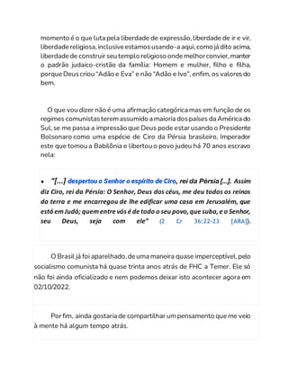 momento é o que luta pela liberdade de expressão,liberdade de ir e vir,
liberdade religiosa,inclusive estamosusando-a aqui,como já dito acima,
liberdade de construir seu templo religioso onde melhorconvier,manter
o padrão judaico-cristão da família: Homem e mulher, filho e filha,
porque Deuscriou “Adão e Eva” e não “Adão e Ivo”, enfim, os valoresdo
bem.
O que vou dizer não é uma afirmação categórica mas em função de os
regimes comunistasteremassumido a maioria dospaíses da América do
Sul,se me passa a impressão que Deus pode estar usando o Presidente
Bolsonaro como uma espécie de Ciro da Pérsia brasileiro, Imperador
este que tomou a Babilônia e libertou o povo judeu há 70 anos escravo
nela:
● “[...] despertou o Senhor o espírito de Ciro, rei da Pérsia [...]. Assim
diz Ciro, rei da Pérsia: O Senhor, Deus dos céus, me deu todos os reinos
da terra e me encarregou de lhe edificar uma casa em Jerusalém, que
está emJudá; quementre vós é de todo o seu povo,que suba,e o Senhor,
seu Deus, seja com ele” (2 Cr 36:22-23 [ARA]).
O Brasil já foi aparelhado,de uma maneira quase imperceptível,pelo
socialismo comunista há quase trinta anos atrás de FHC a Temer. Ele só
não foi ainda oficializado e nem podemos deixar isto acontecer agora em
02/10/2022.
Por fim, ainda gostaria de compartilhar umpensamento que me veio
à mente há algum tempo atrás.
 