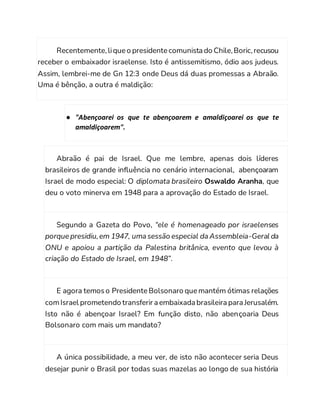 Recentemente,lique o presidente comunista do Chile,Boric,recusou
receber o embaixador israelense. Isto é antissemitismo, ódio aos judeus.
Assim, lembrei-me de Gn 12:3 onde Deus dá duas promessas a Abraão.
Uma é bênção, a outra é maldição:
● "Abençoarei os que te abençoarem e amaldiçoarei os que te
amaldiçoarem".
Abraão é pai de Israel. Que me lembre, apenas dois líderes
brasileiros de grande influência no cenário internacional, abençoaram
Israel de modo especial: O diplomata brasileiro Oswaldo Aranha, que
deu o voto minerva em 1948 para a aprovação do Estado de Israel.
Segundo a Gazeta do Povo, “ele é homenageado por israelenses
porque presidiu,em 1947, uma sessão especial da Assembleia-Geral da
ONU e apoiou a partição da Palestina britânica, evento que levou à
criação do Estado de Israel, em 1948”.
E agora temoso Presidente Bolsonaro que mantém ótimas relações
comIsrael prometendo transferir a embaixada brasileira para Jerusalém.
Isto não é abençoar Israel? Em função disto, não abençoaria Deus
Bolsonaro com mais um mandato?
A única possibilidade, a meu ver, de isto não acontecer seria Deus
desejar punir o Brasil por todas suas mazelas ao longo de sua história
 