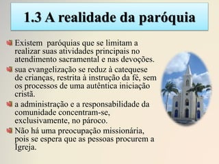 1.3 A realidade da paróquia
Existem paróquias que se limitam a
realizar suas atividades principais no
atendimento sacramental e nas devoções.
sua evangelização se reduz à catequese
de crianças, restrita à instrução da fé, sem
os processos de uma autêntica iniciação
cristã.
a administração e a responsabilidade da
comunidade concentram-se,
exclusivamente, no pároco.
Não há uma preocupação missionária,
pois se espera que as pessoas procurem a
Igreja.
 