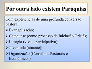 Por outra lado existem Paróquias
Com experiências de uma profunda conversão
pastoral:
Evangelização;
Catequese (como processo de Iniciação Cristã);
Liturgia (viva e participativa);
Juventude (atuante);
Organização (Conselhos Pastorais e
Econômicos)
 
