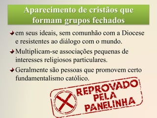 Aparecimento de cristãos que
formam grupos fechados
em seus ideais, sem comunhão com a Diocese
e resistentes ao diálogo com o mundo.
Multiplicam-se associações pequenas de
interesses religiosos particulares.
Geralmente são pessoas que promovem certo
fundamentalismo católico.
 