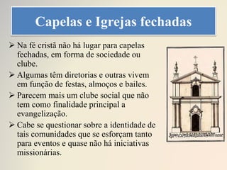 Capelas e Igrejas fechadas
 Na fé cristã não há lugar para capelas
fechadas, em forma de sociedade ou
clube.
 Algumas têm diretorias e outras vivem
em função de festas, almoços e bailes.
 Parecem mais um clube social que não
tem como finalidade principal a
evangelização.
 Cabe se questionar sobre a identidade de
tais comunidades que se esforçam tanto
para eventos e quase não há iniciativas
missionárias.
 