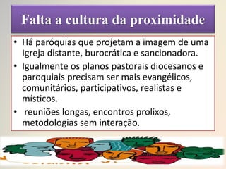 Falta a cultura da proximidade
• Há paróquias que projetam a imagem de uma
Igreja distante, burocrática e sancionadora.
• Igualmente os planos pastorais diocesanos e
paroquiais precisam ser mais evangélicos,
comunitários, participativos, realistas e
místicos.
• reuniões longas, encontros prolixos,
metodologias sem interação.
 