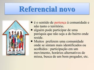 Referencial novo
 é o sentido de pertença à comunidade e
não tanto o território.
 alguém pode participar de uma
paróquia que não seja a do bairro onde
reside.
 Muitos preferem uma comunidade
onde se sintam mais identificados ou
acolhidos : participação em um
movimento, horários alternativos de
missa, busca de um bom pregador, etc.
 