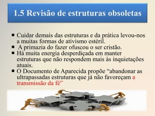 1.5 Revisão de estruturas obsoletas
 Cuidar demais das estruturas e da prática levou-nos
a muitas formas de ativismo estéril.
 A primazia do fazer ofuscou o ser cristão.
 Há muita energia desperdiçada em manter
estruturas que não respondem mais às inquietações
atuais.
 O Documento de Aparecida propõe “abandonar as
ultrapassadas estruturas que já não favoreçam a
transmissão da fé”
 