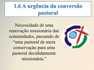 1.6 A urgência da conversão
pastoral
Necessidade de uma
renovação missionária das
comunidades, passando de
“uma pastoral de mera
conservação para uma
pastoral decididamente
missionária.”
 