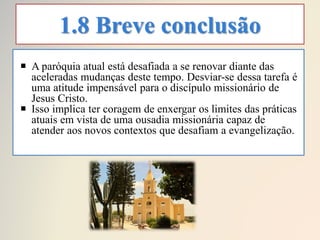 1.8 Breve conclusão
 A paróquia atual está desafiada a se renovar diante das
aceleradas mudanças deste tempo. Desviar-se dessa tarefa é
uma atitude impensável para o discípulo missionário de
Jesus Cristo.
 Isso implica ter coragem de enxergar os limites das práticas
atuais em vista de uma ousadia missionária capaz de
atender aos novos contextos que desafiam a evangelização.
 