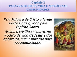 Capítulo 2
PALAVRA DE DEUS, VIDA E MISSÃO NAS
COMUNIDADES
Pela Palavra de Cristo a Igreja
existe e age guiada pelo
Espírito Santo.
Assim, o cristão encontra, no
modelo de vida de Jesus e dos
apóstolos, sua inspiração para
ser comunidade.
 