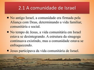 2.1 A comunidade de Israel
 No antigo Israel, a comunidade era firmada pela
Aliança com Deus, determinando a vida familiar,
comunitária e social.
 No tempo de Jesus, a vida comunitária em Israel
estava se desintegrando. A estrutura da sinagoga
continuava existindo, mas a comunidade estava se
enfraquecendo.
 Jesus participava da vida comunitária de Israel.
 