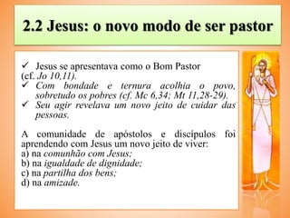2.2 Jesus: o novo modo de ser pastor
 Jesus se apresentava como o Bom Pastor
(cf. Jo 10,11).
 Com bondade e ternura acolhia o povo,
sobretudo os pobres (cf. Mc 6,34; Mt 11,28-29).
 Seu agir revelava um novo jeito de cuidar das
pessoas.
A comunidade de apóstolos e discípulos foi
aprendendo com Jesus um novo jeito de viver:
a) na comunhão com Jesus;
b) na igualdade de dignidade;
c) na partilha dos bens;
d) na amizade.
 