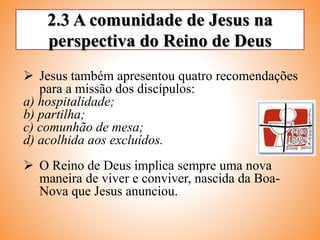 2.3 A comunidade de Jesus na
perspectiva do Reino de Deus
 Jesus também apresentou quatro recomendações
para a missão dos discípulos:
a) hospitalidade;
b) partilha;
c) comunhão de mesa;
d) acolhida aos excluídos.
 O Reino de Deus implica sempre uma nova
maneira de viver e conviver, nascida da Boa-
Nova que Jesus anunciou.
 