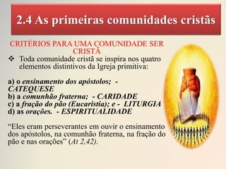 2.4 As primeiras comunidades cristãs
CRITÉRIOS PARA UMA COMUNIDADE SER
CRISTÃ
 Toda comunidade cristã se inspira nos quatro
elementos distintivos da Igreja primitiva:
a) o ensinamento dos apóstolos; -
CATEQUESE
b) a comunhão fraterna; - CARIDADE
c) a fração do pão (Eucaristia); e - LITURGIA
d) as orações. - ESPIRITUALIDADE
“Eles eram perseverantes em ouvir o ensinamento
dos apóstolos, na comunhão fraterna, na fração do
pão e nas orações” (At 2,42).
 