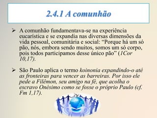 2.4.1 A comunhão
 A comunhão fundamentava-se na experiência
eucarística e se expandia nas diversas dimensões da
vida pessoal, comunitária e social: “Porque há um só
pão, nós, embora sendo muitos, somos um só corpo,
pois todos participamos desse único pão” (1Cor
10,17).
 São Paulo aplica o termo koinonia expandindo-o até
as fronteiras para vencer as barreiras. Por isso ele
pede a Filêmon, seu amigo na fé, que acolha o
escravo Onésimo como se fosse o próprio Paulo (cf.
Fm 1,17).
 