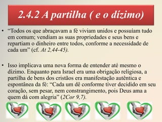 2.4.2 A partilha ( e o dízimo)
• “Todos os que abraçavam a fé viviam unidos e possuíam tudo
em comum; vendiam as suas propriedades e seus bens e
repartiam o dinheiro entre todos, conforme a necessidade de
cada um” (cf. At 2,44-45).
• Isso implicava uma nova forma de entender até mesmo o
dízimo. Enquanto para Israel era uma obrigação religiosa, a
partilha de bens dos cristãos era manifestação autêntica e
espontânea da fé: “Cada um dê conforme tiver decidido em seu
coração, sem pesar, nem constrangimento, pois Deus ama a
quem dá com alegria” (2Cor 9,7).
 