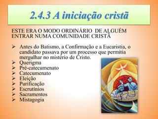 2.4.3 A iniciação cristã
ESTE ERA O MODO ORDINÁRIO DE ALGUÉM
ENTRAR NUMA COMUNIDADE CRISTÃ
 Antes do Batismo, a Confirmação e a Eucaristia, o
candidato passava por um processo que permitia
mergulhar no mistério de Cristo.
 Querigma
 Pré-catecumenato
 Catecumenato
 Eleição
 Purificação
 Escrutínios
 Sacramentos
 Mistagogia
 