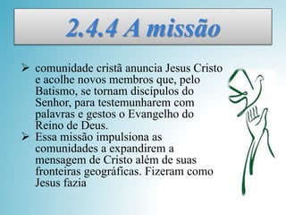 2.4.4 A missão
 comunidade cristã anuncia Jesus Cristo
e acolhe novos membros que, pelo
Batismo, se tornam discípulos do
Senhor, para testemunharem com
palavras e gestos o Evangelho do
Reino de Deus.
 Essa missão impulsiona as
comunidades a expandirem a
mensagem de Cristo além de suas
fronteiras geográficas. Fizeram como
Jesus fazia
 