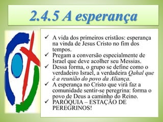 2.4.5 A esperança
 A vida dos primeiros cristãos: esperança
na vinda de Jesus Cristo no fim dos
tempos.
 Pregam a conversão especialmente de
Israel que deve acolher seu Messias.
 Dessa forma, o grupo se define como o
verdadeiro Israel, a verdadeira Qahal que
é a reunião do povo da Aliança.
 A esperança no Cristo que virá faz a
comunidade sentir-se peregrina: forma o
povo de Deus a caminho do Reino.
 PARÓQUIA – ESTAÇÃO DE
PEREGRINOS!
 