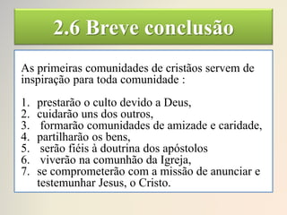 2.6 Breve conclusão
As primeiras comunidades de cristãos servem de
inspiração para toda comunidade :
1. prestarão o culto devido a Deus,
2. cuidarão uns dos outros,
3. formarão comunidades de amizade e caridade,
4. partilharão os bens,
5. serão fiéis à doutrina dos apóstolos
6. viverão na comunhão da Igreja,
7. se comprometerão com a missão de anunciar e
testemunhar Jesus, o Cristo.
 