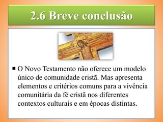 2.6 Breve conclusão
 O Novo Testamento não oferece um modelo
único de comunidade cristã. Mas apresenta
elementos e critérios comuns para a vivência
comunitária da fé cristã nos diferentes
contextos culturais e em épocas distintas.
 