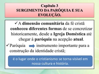 Capítulo 3
SURGIMENTO DA PARÓQUIA E SUA
EVOLUÇÃO.
A dimensão comunitária da fé cristã
conheceu diferentes formas de se concretizar
historicamente, desde a Igreja Doméstica até
chegar à paróquia na acepção atual.
Paróquia instrumento importante para a
construção da identidade cristã;
é o lugar onde o cristianismo se torna visível em
nossa cultura e história.
 