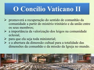 O Concílio Vaticano II
 promoverá a recuperação do sentido de comunhão da
comunidade a partir do mistério trinitário e da união entre
os seus membros;
 a importância da valorização dos leigos na comunidade
eclesial,
 para que ela seja toda ministerial;
 e a abertura da dimensão cultual para a totalidade das
dimensões da comunhão e da missão da Igreja no mundo.
 