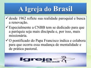 A Igreja do Brasil
desde 1962 reflete sua realidade paroquial e busca
a renovação.
Especialmente a CNBB tem se dedicado para que
a paróquia seja mais discípula e, por isso, mais
missionária.
O pontificado do Papa Francisco indica e colabora
para que ocorra essa mudança de mentalidade e
de prática pastoral.
 