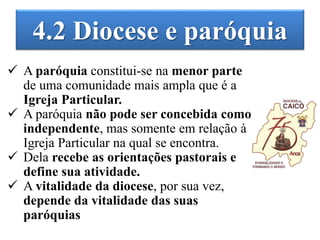 4.2 Diocese e paróquia
 A paróquia constitui-se na menor parte
de uma comunidade mais ampla que é a
Igreja Particular.
 A paróquia não pode ser concebida como
independente, mas somente em relação à
Igreja Particular na qual se encontra.
 Dela recebe as orientações pastorais e
define sua atividade.
 A vitalidade da diocese, por sua vez,
depende da vitalidade das suas
paróquias
 