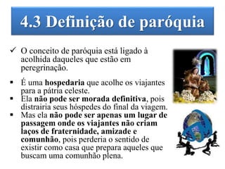 4.3 Definição de paróquia
 O conceito de paróquia está ligado à
acolhida daqueles que estão em
peregrinação.
 É uma hospedaria que acolhe os viajantes
para a pátria celeste.
 Ela não pode ser morada definitiva, pois
distrairia seus hóspedes do final da viagem.
 Mas ela não pode ser apenas um lugar de
passagem onde os viajantes não criam
laços de fraternidade, amizade e
comunhão, pois perderia o sentido de
existir como casa que prepara aqueles que
buscam uma comunhão plena.
 