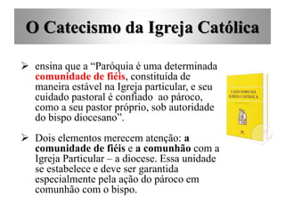 O Catecismo da Igreja Católica
 ensina que a “Paróquia é uma determinada
comunidade de fiéis, constituída de
maneira estável na Igreja particular, e seu
cuidado pastoral é confiado ao pároco,
como a seu pastor próprio, sob autoridade
do bispo diocesano”.
 Dois elementos merecem atenção: a
comunidade de fiéis e a comunhão com a
Igreja Particular – a diocese. Essa unidade
se estabelece e deve ser garantida
especialmente pela ação do pároco em
comunhão com o bispo.
 