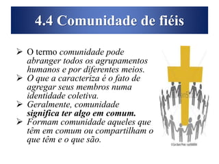 4.4 Comunidade de fiéis
 O termo comunidade pode
abranger todos os agrupamentos
humanos e por diferentes meios.
 O que a caracteriza é o fato de
agregar seus membros numa
identidade coletiva.
 Geralmente, comunidade
significa ter algo em comum.
 Formam comunidade aqueles que
têm em comum ou compartilham o
que têm e o que são.
 