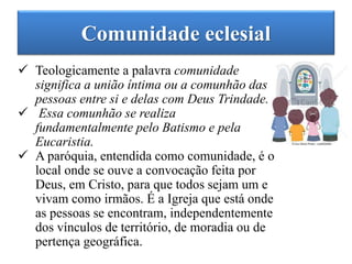 Comunidade eclesial
 Teologicamente a palavra comunidade
significa a união íntima ou a comunhão das
pessoas entre si e delas com Deus Trindade.
 Essa comunhão se realiza
fundamentalmente pelo Batismo e pela
Eucaristia.
 A paróquia, entendida como comunidade, é o
local onde se ouve a convocação feita por
Deus, em Cristo, para que todos sejam um e
vivam como irmãos. É a Igreja que está onde
as pessoas se encontram, independentemente
dos vínculos de território, de moradia ou de
pertença geográfica.
 