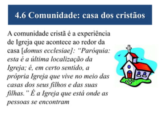 4.6 Comunidade: casa dos cristãos
A comunidade cristã é a experiência
de Igreja que acontece ao redor da
casa [domus ecclesiae]: “Paróquia:
esta é a última localização da
Igreja; é, em certo sentido, a
própria Igreja que vive no meio das
casas dos seus filhos e das suas
filhas.” É a Igreja que está onde as
pessoas se encontram
 