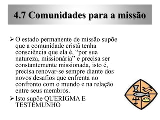 4.7 Comunidades para a missão
O estado permanente de missão supõe
que a comunidade cristã tenha
consciência que ela é, “por sua
natureza, missionária” e precisa ser
constantemente missionada, isto é,
precisa renovar-se sempre diante dos
novos desafios que enfrenta no
confronto com o mundo e na relação
entre seus membros.
Isto supõe QUERIGMA E
TESTEMUNHO
 
