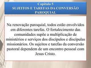 Capítulo 5
SUJEITOS E TAREFAS DA CONVERSÃO
PAROQUIAL
Na renovação paroquial, todos estão envolvidos
em diferentes tarefas. O fortalecimento das
comunidades supõe a multiplicação de
ministérios e serviços dos discípulos e discípulas
missionários. Os sujeitos e tarefas da conversão
pastoral dependem de um encontro pessoal com
Jesus Cristo.
 