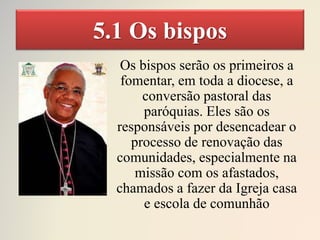 5.1 Os bispos
Os bispos serão os primeiros a
fomentar, em toda a diocese, a
conversão pastoral das
paróquias. Eles são os
responsáveis por desencadear o
processo de renovação das
comunidades, especialmente na
missão com os afastados,
chamados a fazer da Igreja casa
e escola de comunhão
 