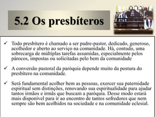 5.2 Os presbíteros
 Todo presbítero é chamado a ser padre-pastor, dedicado, generoso,
acolhedor e aberto ao serviço na comunidade. Há, contudo, uma
sobrecarga de múltiplas tarefas assumidas, especialmente pelos
párocos, impostas ou solicitadas pelo bem da comunidade
 A conversão pastoral da paróquia depende muito da postura do
presbítero na comunidade.
 Será fundamental acolher bem as pessoas, exercer sua paternidade
espiritual sem distinções, renovando sua espiritualidade para ajudar
tantos irmãos e irmãs que buscam a paróquia. Desse modo estará
mais disponível para ir ao encontro de tantos sofredores que nem
sempre são bem acolhidos na sociedade e na comunidade eclesial.
 