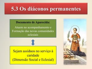 5.3 Os diáconos permanentes
Documento de Aparecida:
Atuem no acompanhamento e
Formação das novas comunidades
eclesiais
Sejam assíduos no serviço à
caridade
(Dimensão Social e Eclesial)
 