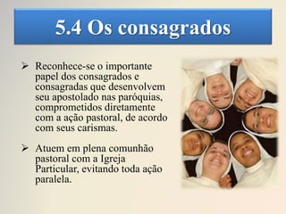 5.4 Os consagrados
 Reconhece-se o importante
papel dos consagrados e
consagradas que desenvolvem
seu apostolado nas paróquias,
comprometidos diretamente
com a ação pastoral, de acordo
com seus carismas.
 Atuem em plena comunhão
pastoral com a Igreja
Particular, evitando toda ação
paralela.
 