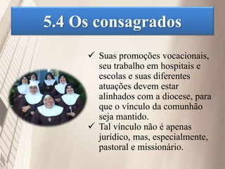 5.4 Os consagrados
 Suas promoções vocacionais,
seu trabalho em hospitais e
escolas e suas diferentes
atuações devem estar
alinhados com a diocese, para
que o vínculo da comunhão
seja mantido.
 Tal vínculo não é apenas
jurídico, mas, especialmente,
pastoral e missionário.
 